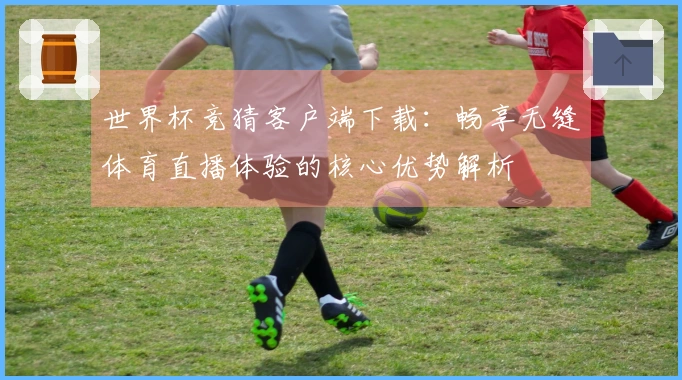 世界杯竞猜客户端下载：畅享无缝体育直播体验的核心优势解析