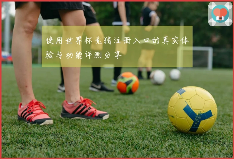 使用世界杯竞猜注册入口的真实体验与功能评测分享